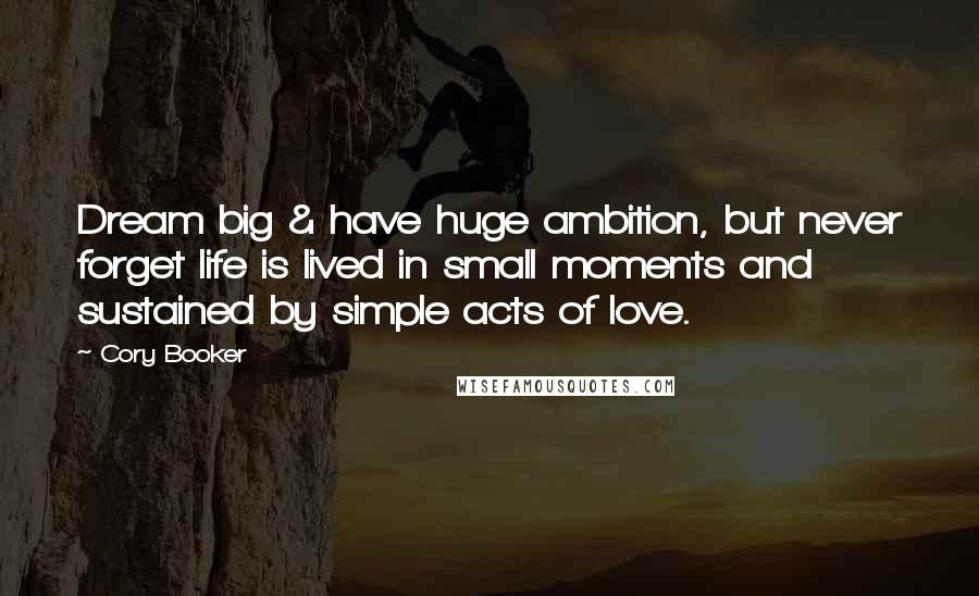 Cory Booker Quotes: Dream big & have huge ambition, but never forget life is lived in small moments and sustained by simple acts of love.