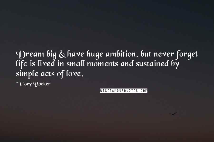 Cory Booker Quotes: Dream big & have huge ambition, but never forget life is lived in small moments and sustained by simple acts of love.