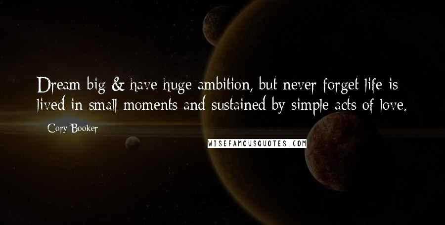 Cory Booker Quotes: Dream big & have huge ambition, but never forget life is lived in small moments and sustained by simple acts of love.