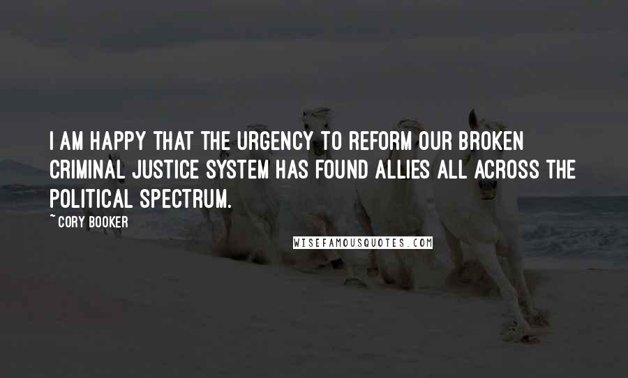 Cory Booker Quotes: I am happy that the urgency to reform our broken criminal justice system has found allies all across the political spectrum.