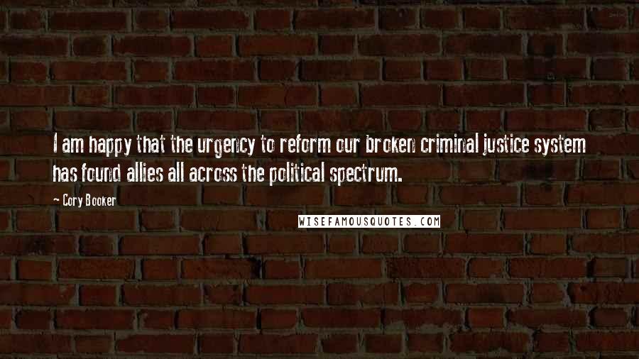 Cory Booker Quotes: I am happy that the urgency to reform our broken criminal justice system has found allies all across the political spectrum.