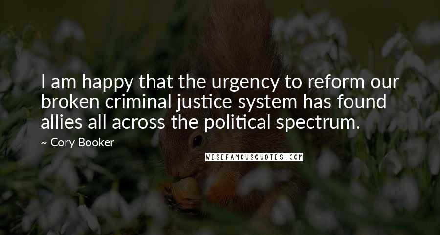 Cory Booker Quotes: I am happy that the urgency to reform our broken criminal justice system has found allies all across the political spectrum.