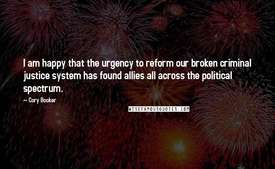 Cory Booker Quotes: I am happy that the urgency to reform our broken criminal justice system has found allies all across the political spectrum.