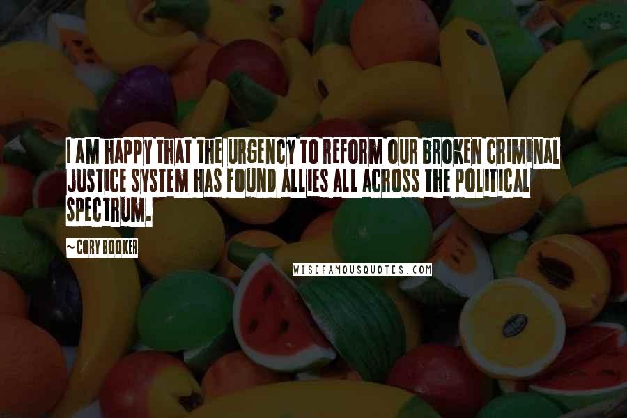 Cory Booker Quotes: I am happy that the urgency to reform our broken criminal justice system has found allies all across the political spectrum.