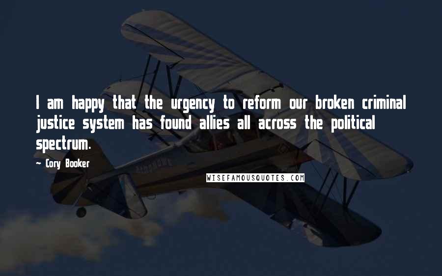 Cory Booker Quotes: I am happy that the urgency to reform our broken criminal justice system has found allies all across the political spectrum.