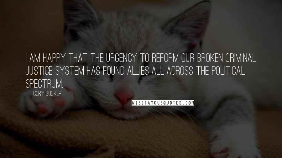 Cory Booker Quotes: I am happy that the urgency to reform our broken criminal justice system has found allies all across the political spectrum.