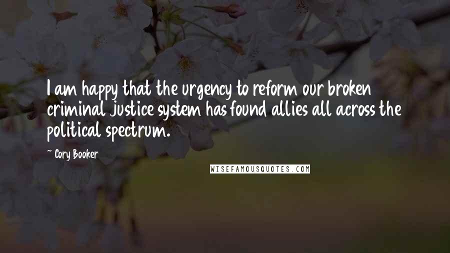Cory Booker Quotes: I am happy that the urgency to reform our broken criminal justice system has found allies all across the political spectrum.