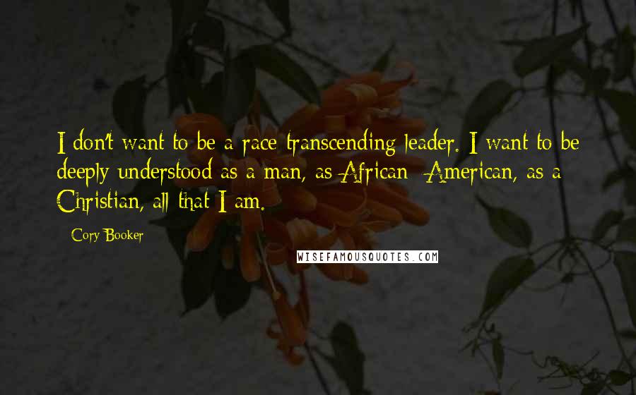Cory Booker Quotes: I don't want to be a race-transcending leader. I want to be deeply understood as a man, as African- American, as a Christian, all that I am.