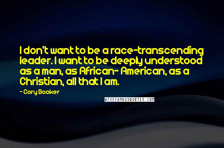 Cory Booker Quotes: I don't want to be a race-transcending leader. I want to be deeply understood as a man, as African- American, as a Christian, all that I am.