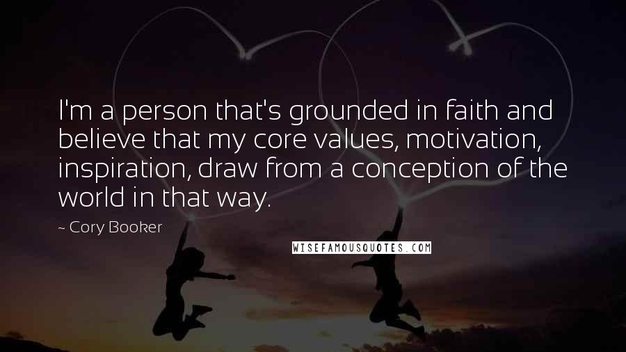 Cory Booker Quotes: I'm a person that's grounded in faith and believe that my core values, motivation, inspiration, draw from a conception of the world in that way.