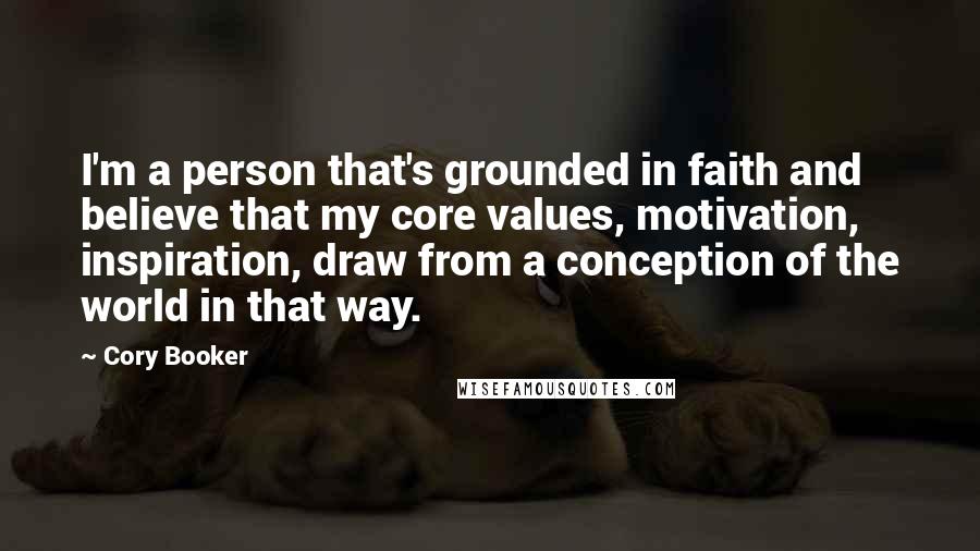 Cory Booker Quotes: I'm a person that's grounded in faith and believe that my core values, motivation, inspiration, draw from a conception of the world in that way.