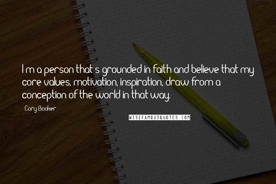 Cory Booker Quotes: I'm a person that's grounded in faith and believe that my core values, motivation, inspiration, draw from a conception of the world in that way.
