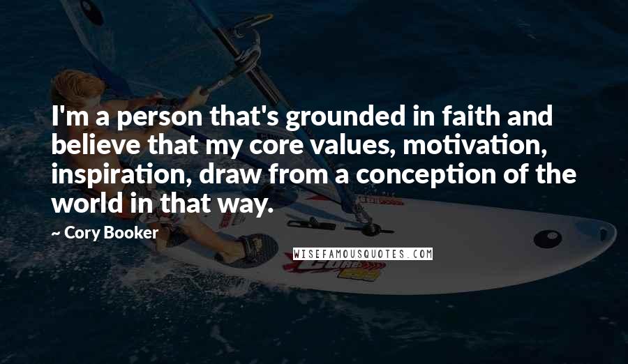 Cory Booker Quotes: I'm a person that's grounded in faith and believe that my core values, motivation, inspiration, draw from a conception of the world in that way.