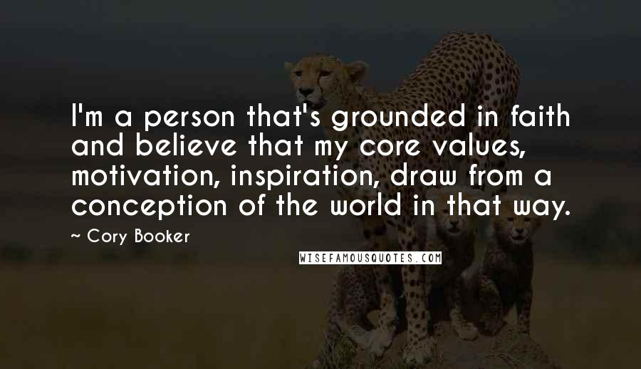 Cory Booker Quotes: I'm a person that's grounded in faith and believe that my core values, motivation, inspiration, draw from a conception of the world in that way.