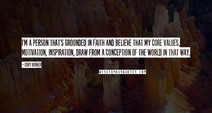 Cory Booker Quotes: I'm a person that's grounded in faith and believe that my core values, motivation, inspiration, draw from a conception of the world in that way.