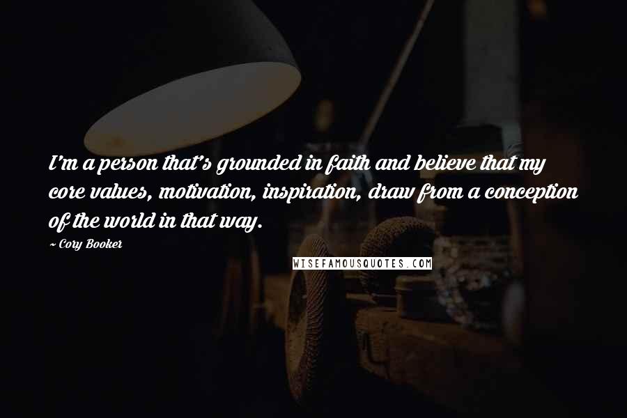 Cory Booker Quotes: I'm a person that's grounded in faith and believe that my core values, motivation, inspiration, draw from a conception of the world in that way.
