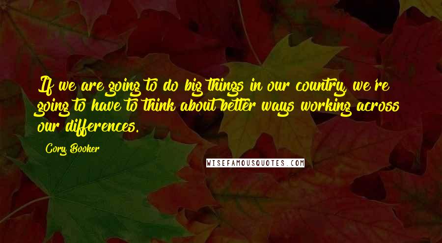 Cory Booker Quotes: If we are going to do big things in our country, we're going to have to think about better ways working across our differences.
