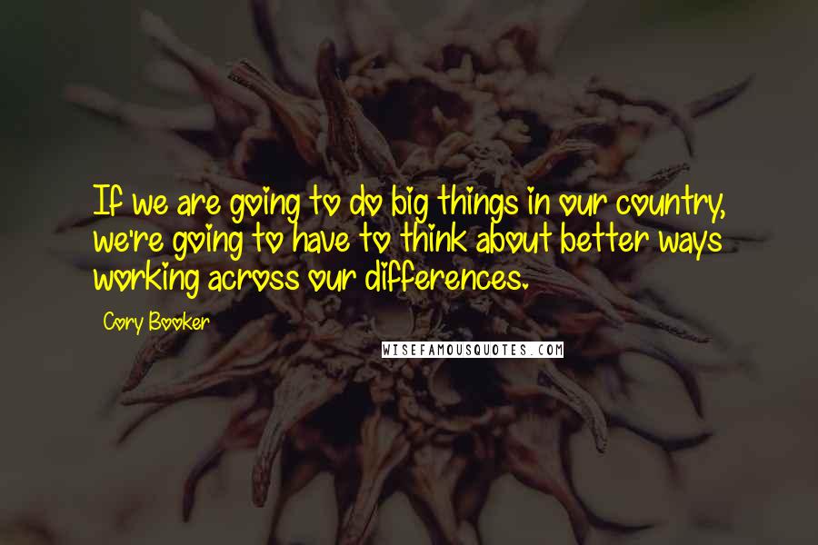 Cory Booker Quotes: If we are going to do big things in our country, we're going to have to think about better ways working across our differences.