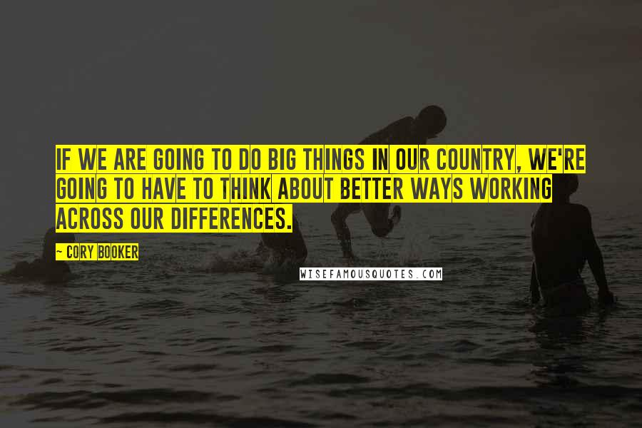 Cory Booker Quotes: If we are going to do big things in our country, we're going to have to think about better ways working across our differences.