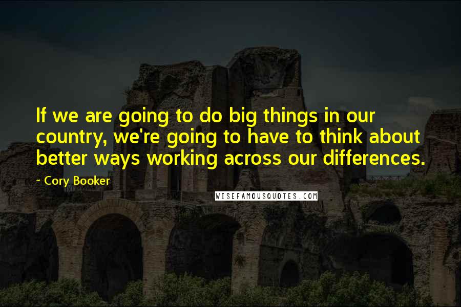 Cory Booker Quotes: If we are going to do big things in our country, we're going to have to think about better ways working across our differences.