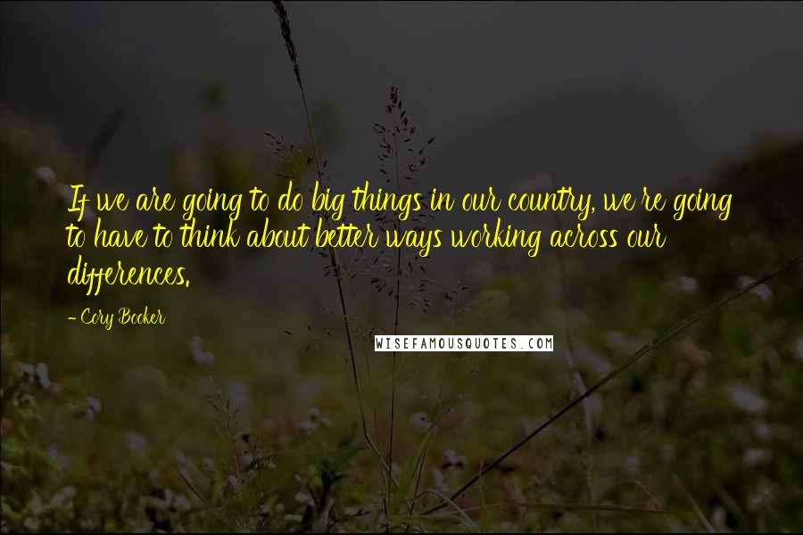 Cory Booker Quotes: If we are going to do big things in our country, we're going to have to think about better ways working across our differences.
