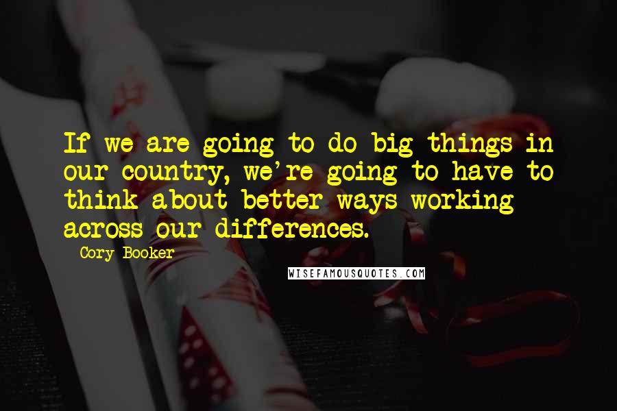 Cory Booker Quotes: If we are going to do big things in our country, we're going to have to think about better ways working across our differences.