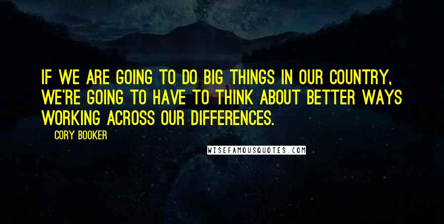 Cory Booker Quotes: If we are going to do big things in our country, we're going to have to think about better ways working across our differences.