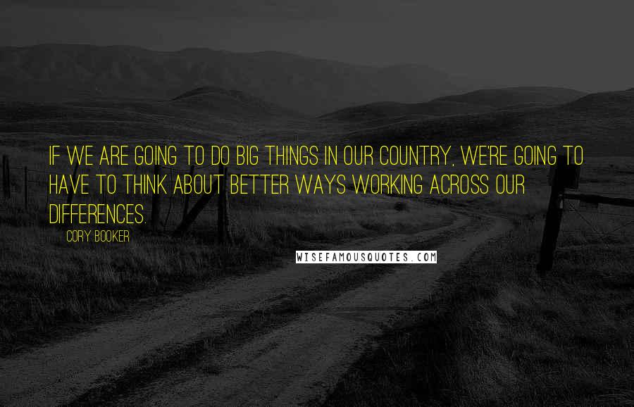Cory Booker Quotes: If we are going to do big things in our country, we're going to have to think about better ways working across our differences.