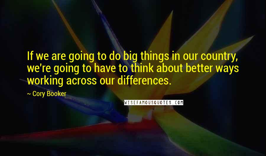 Cory Booker Quotes: If we are going to do big things in our country, we're going to have to think about better ways working across our differences.