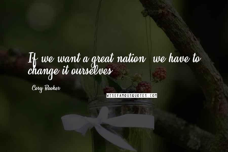 Cory Booker Quotes: If we want a great nation, we have to change it ourselves.