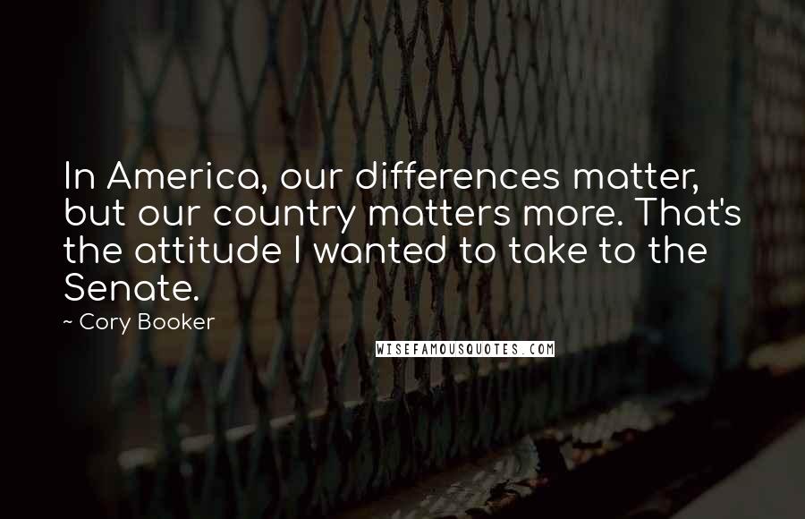 Cory Booker Quotes: In America, our differences matter, but our country matters more. That's the attitude I wanted to take to the Senate.