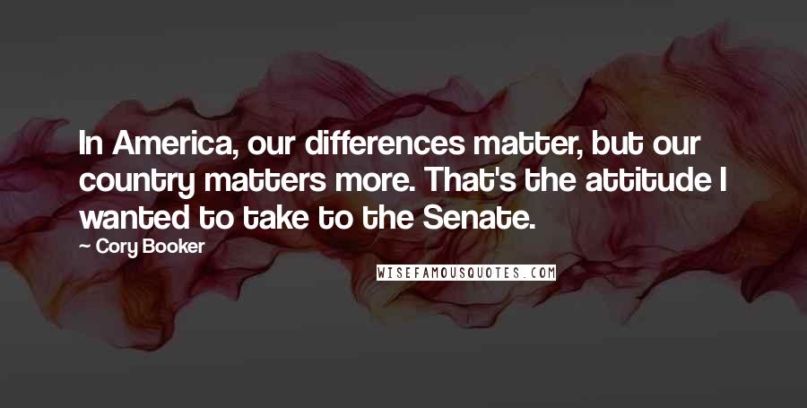 Cory Booker Quotes: In America, our differences matter, but our country matters more. That's the attitude I wanted to take to the Senate.