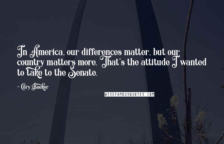 Cory Booker Quotes: In America, our differences matter, but our country matters more. That's the attitude I wanted to take to the Senate.