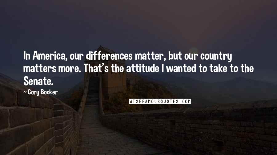 Cory Booker Quotes: In America, our differences matter, but our country matters more. That's the attitude I wanted to take to the Senate.