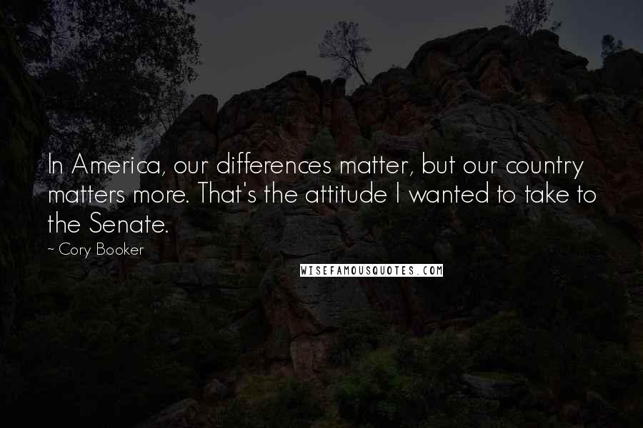 Cory Booker Quotes: In America, our differences matter, but our country matters more. That's the attitude I wanted to take to the Senate.