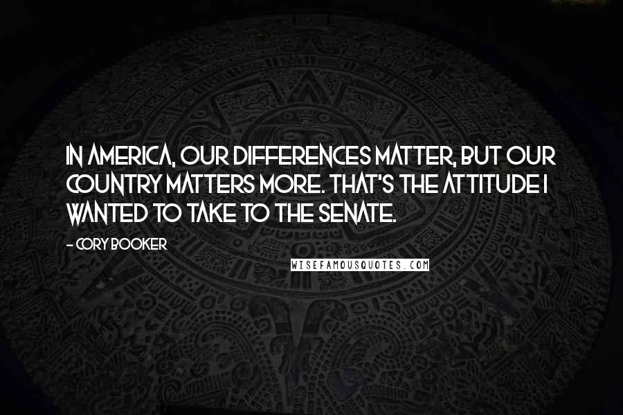 Cory Booker Quotes: In America, our differences matter, but our country matters more. That's the attitude I wanted to take to the Senate.