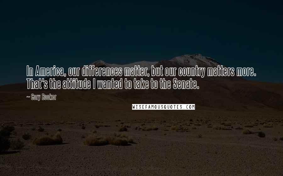 Cory Booker Quotes: In America, our differences matter, but our country matters more. That's the attitude I wanted to take to the Senate.