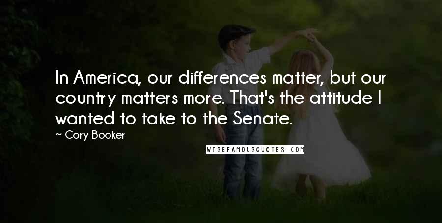 Cory Booker Quotes: In America, our differences matter, but our country matters more. That's the attitude I wanted to take to the Senate.