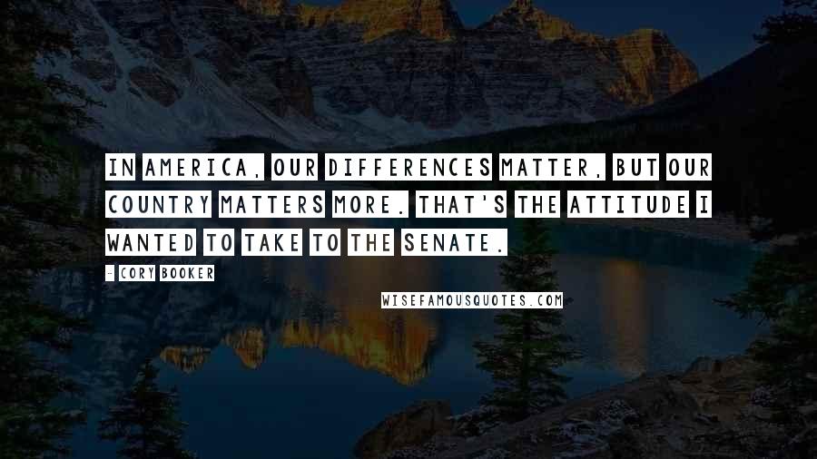 Cory Booker Quotes: In America, our differences matter, but our country matters more. That's the attitude I wanted to take to the Senate.