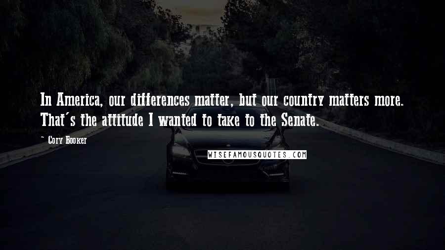 Cory Booker Quotes: In America, our differences matter, but our country matters more. That's the attitude I wanted to take to the Senate.