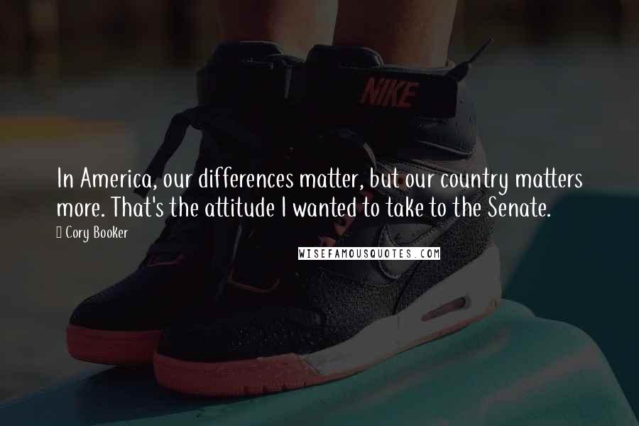 Cory Booker Quotes: In America, our differences matter, but our country matters more. That's the attitude I wanted to take to the Senate.