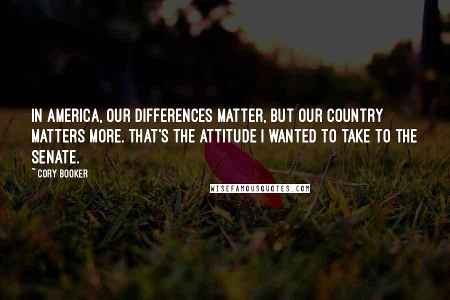 Cory Booker Quotes: In America, our differences matter, but our country matters more. That's the attitude I wanted to take to the Senate.