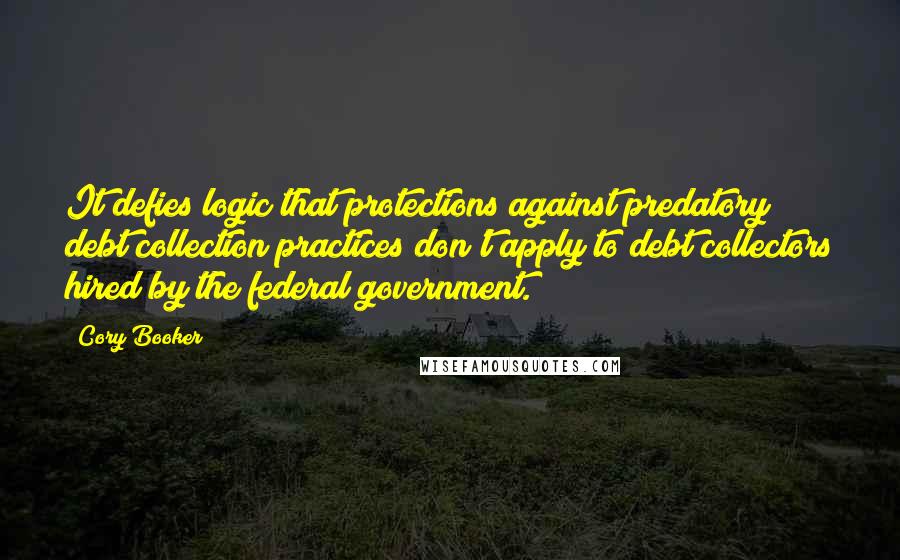 Cory Booker Quotes: It defies logic that protections against predatory debt collection practices don't apply to debt collectors hired by the federal government.