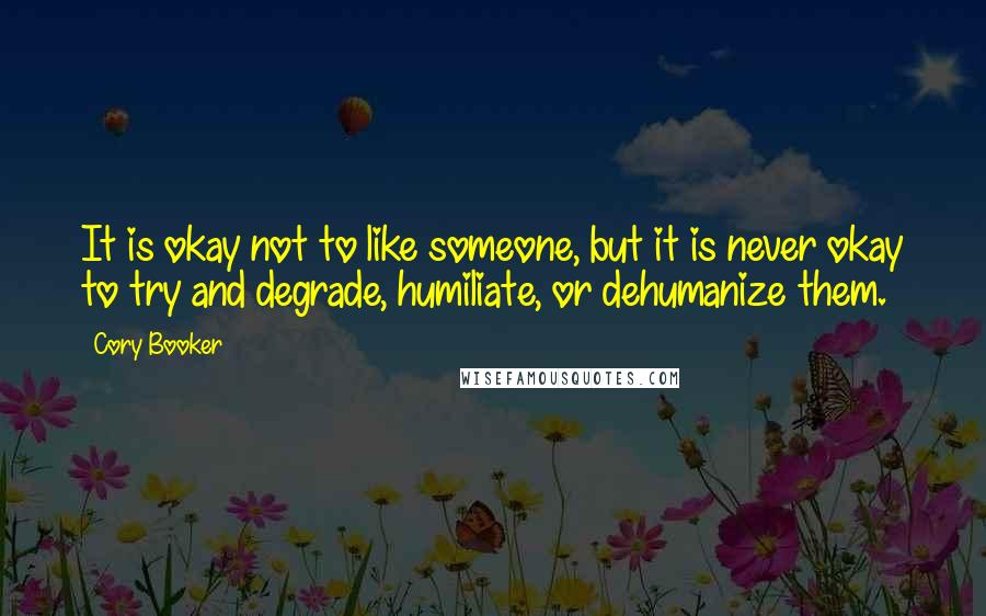 Cory Booker Quotes: It is okay not to like someone, but it is never okay to try and degrade, humiliate, or dehumanize them.