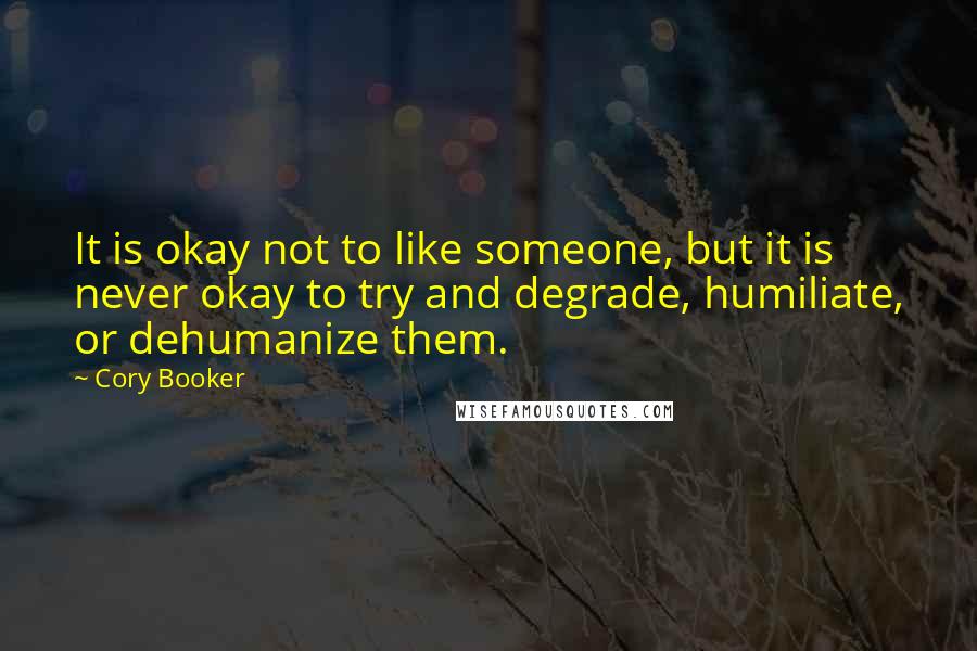 Cory Booker Quotes: It is okay not to like someone, but it is never okay to try and degrade, humiliate, or dehumanize them.