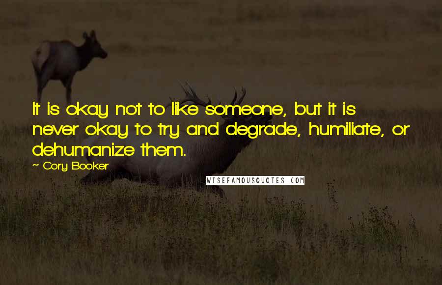 Cory Booker Quotes: It is okay not to like someone, but it is never okay to try and degrade, humiliate, or dehumanize them.