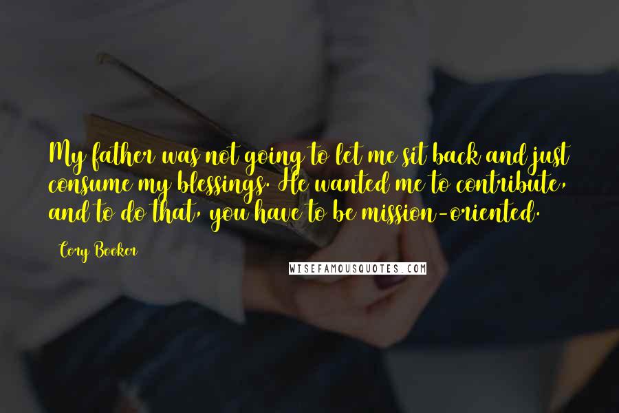 Cory Booker Quotes: My father was not going to let me sit back and just consume my blessings. He wanted me to contribute, and to do that, you have to be mission-oriented.