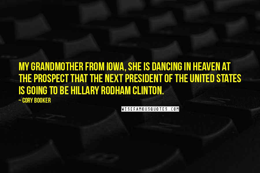 Cory Booker Quotes: My grandmother from Iowa, she is dancing in Heaven at the prospect that the next president of the United States is going to be Hillary Rodham Clinton.