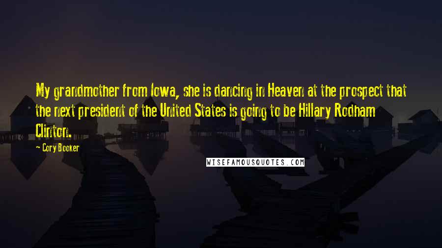 Cory Booker Quotes: My grandmother from Iowa, she is dancing in Heaven at the prospect that the next president of the United States is going to be Hillary Rodham Clinton.