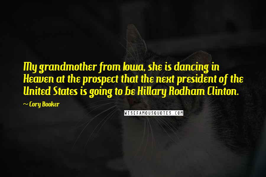 Cory Booker Quotes: My grandmother from Iowa, she is dancing in Heaven at the prospect that the next president of the United States is going to be Hillary Rodham Clinton.